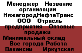 Менеджер › Название организации ­ НижегородНефтеТранс, ООО › Отрасль предприятия ­ Оптовые продажи › Минимальный оклад ­ 1 - Все города Работа » Вакансии   . Иркутская обл.,Иркутск г.